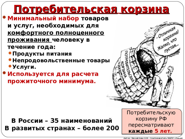 Потребительская корзина Минимальный набор товаров и услуг, необходимых для комфортного полноценного проживания человеку в течение года: Продукты питания Непродовольственные товары Услуги. Продукты питания Непродовольственные товары Услуги. Используется для расчета прожиточного минимума.   Потребительскую корзину РФ пересматривают каждые 5 лет. В России – 35 наименований В развитых странах – более 200 Автор: Михайлова Н.М.- преподаватель МАОУ «Лицей № 21» 