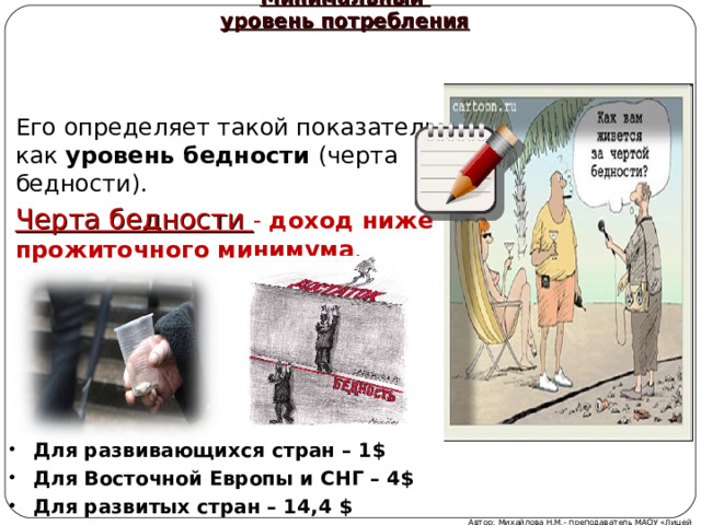 Минимальный  уровень потребления Его определяет такой показатель, как уровень бедности (черта бедности). Черта бедности -  доход ниже прожиточного минимума . Для развивающихся стран – 1$ Для Восточной Европы и СНГ – 4$ Для развитых стран – 14,4 $ Автор: Михайлова Н.М.- преподаватель МАОУ «Лицей № 21» 