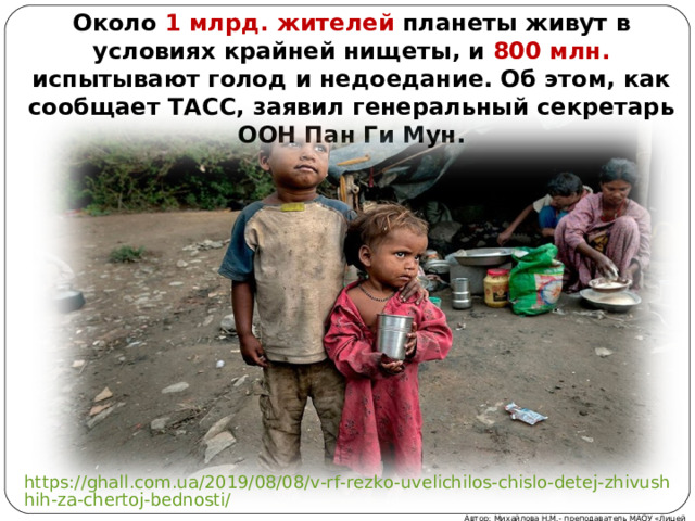 Около 1 млрд. жителей планеты живут в условиях крайней нищеты, и 800 млн. испытывают голод и недоедание. Об этом, как сообщает ТАСС, заявил генеральный секретарь ООН Пан Ги Мун. https://ghall.com.ua/2019/08/08/v-rf-rezko-uvelichilos-chislo-detej-zhivushhih-za-chertoj-bednosti/ Автор: Михайлова Н.М.- преподаватель МАОУ «Лицей № 21» 