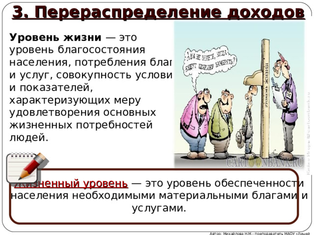 3. Перераспределение доходов Уровень жизни — это уровень благосостояния населения, потребления благ и услуг, совокупность условий и показателей, характеризующих меру удовлетворения основных жизненных потребностей людей. Жизненный уровень  — это уровень обеспеченности населения необходимыми материальными благами и услугами. Автор: Михайлова Н.М.- преподаватель МАОУ «Лицей № 21»  
