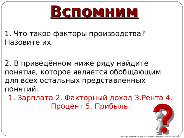 Вспомним 1. Что такое факторы производства? Назовите их. 2. В приведённом ниже ряду найдите понятие, которое является обобщающим для всех остальных представленных понятий. 1. Зарплата 2. Факторный доход 3.Рента 4. Процент 5. Прибыль. Автор: Михайлова Н.М.- преподаватель МАОУ «Лицей № 21» 