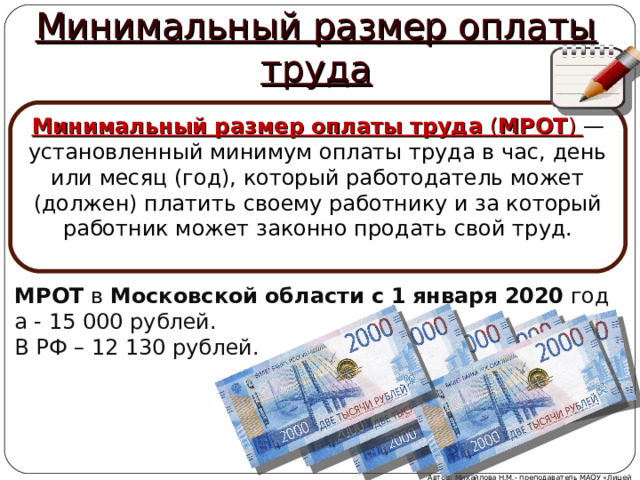 Минимальный размер оплаты труда Минимальный размер оплаты труда  ( МРОТ ) — установленный минимум оплаты труда в час, день или месяц (год), который работодатель может (должен) платить своему работнику и за который работник может законно продать свой труд. МРОТ  в  Московской   области   с   1   января   2020  года - 15 000 рублей. В РФ – 12 130 рублей. Автор: Михайлова Н.М.- преподаватель МАОУ «Лицей № 21»  