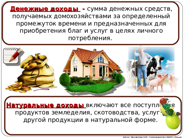 Денежные доходы - сумма денежных средств, получаемых домохозяйствами за определенный промежуток времени и предназначенных для приобретения благ и услуг в целях личного потребления.  Натуральные доходы включают все поступления продуктов земледелия, скотоводства, услуг и другой продукции в натуральной форме. Автор: Михайлова Н.М.- преподаватель МАОУ «Лицей № 21» 