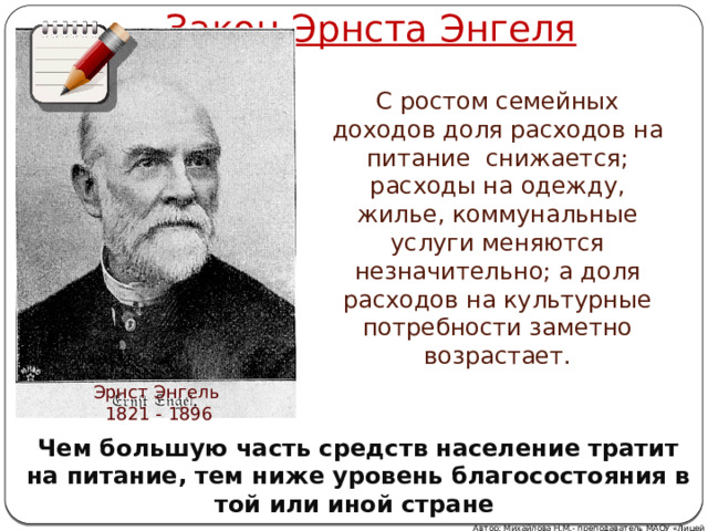 Закон Эрнста Энгеля С ростом семейных доходов доля расходов на питание снижается; расходы на одежду, жилье, коммунальные услуги меняются незначительно; а доля расходов на культурные потребности заметно возрастает. Эрнст Энгель 1821 - 1896 Чем большую часть средств население тратит на питание, тем ниже уровень благосостояния в той или иной стране  Автор: Михайлова Н.М.- преподаватель МАОУ «Лицей № 21» 