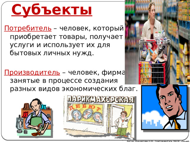 Субъекты Потребитель – человек, который приобретает товары, получает услуги и использует их для бытовых личных нужд. Производитель – человек, фирма, занятые в процессе создания разных видов экономических благ. Автор: Михайлова Н.М.- преподаватель МАОУ «Лицей № 21» 
