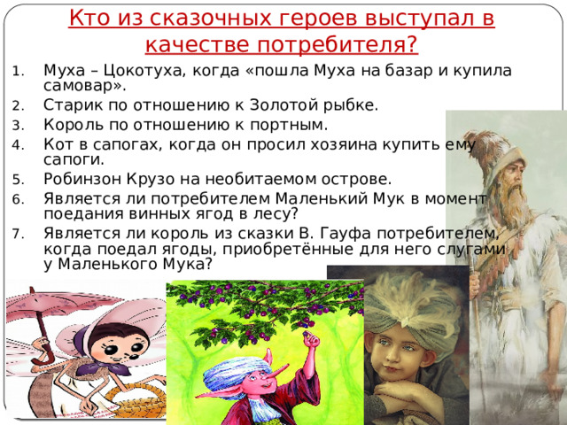 Кто из сказочных героев выступал в качестве потребителя? Муха – Цокотуха, когда «пошла Муха на базар и купила самовар». Старик по отношению к Золотой рыбке. Король по отношению к портным. Кот в сапогах, когда он просил хозяина купить ему сапоги. Робинзон Крузо на необитаемом острове. Является ли потребителем Маленький Мук в момент поедания винных ягод в лесу? Является ли король из сказки В. Гауфа потребителем, когда поедал ягоды, приобретённые для него слугами у Маленького Мука? Автор: Михайлова Н.М.- преподаватель МАОУ «Лицей № 21» 