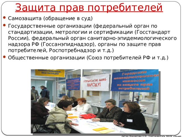 Защита прав потребителей Самозащита (обращение в суд) Государственные организации (федеральный орган по стандартизации, метрологии и сертификации (Госстандарт России), федеральный орган санитарно-эпидемиологического надзора РФ (Госсанэпиднадзор), органы по защите прав потребителей, Роспотребнадзор и т.д.) Общественные организации (Союз потребителей РФ и т.д.) Автор: Михайлова Н.М.- преподаватель МАОУ «Лицей № 21» 