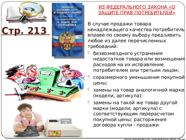 ИЗ ФЕДЕРАЛЬНОГО ЗАКОНА «О ЗАЩИТЕ ПРАВ ПОТРЕБИТЕЛЕЙ» В случае продажи товара ненадлежащего качества потребитель вправе по своему выбору предъявить любое из далее перечисленных требований: безвозмездного устранения недостатков товара или возмещения расходов на их исправление потребителем или третьим лицом; соразмерного уменьшения покупной цены; замены на товар аналогичной марки (модели, артикула); замены на такой же товар другой марки (модели, артикула) с соответствующим перерасчетом покупной цены; расторжения договора купли - продажи Стр. 213 Автор: Михайлова Н.М.- преподаватель МАОУ «Лицей № 21» 