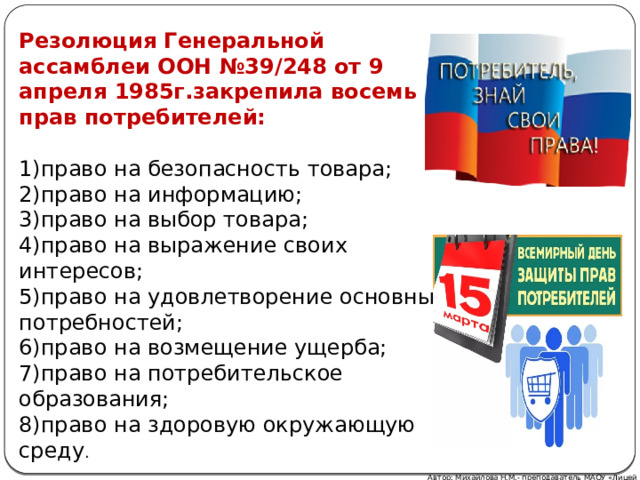 Резолюция Генеральной ассамблеи ООН №39/248 от 9 апреля 1985г.закрепила восемь прав потребителей:  1)право на безопасность товара; 2)право на информацию; 3)право на выбор товара; 4)право на выражение своих интересов; 5)право на удовлетворение основных потребностей; 6)право на возмещение ущерба; 7)право на потребительское образования; 8)право на здоровую окружающую среду . Автор: Михайлова Н.М.- преподаватель МАОУ «Лицей № 21» 