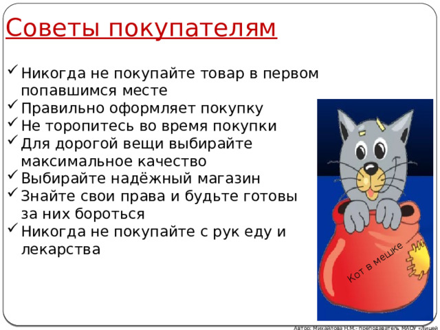 Советы покупателям Кот в мешке Никогда не покупайте товар в первом попавшимся месте Правильно оформляет покупку Не торопитесь во время покупки Для дорогой вещи выбирайте максимальное качество Выбирайте надёжный магазин Знайте свои права и будьте готовы  за них бороться Никогда не покупайте с рук еду и лекарства Автор: Михайлова Н.М.- преподаватель МАОУ «Лицей № 21» 