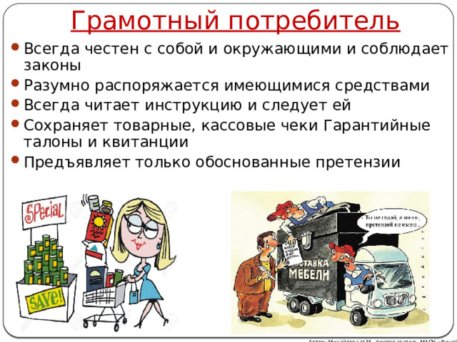 Грамотный потребитель Всегда честен с собой и окружающими и соблюдает законы Разумно распоряжается имеющимися средствами Всегда читает инструкцию и следует ей Сохраняет товарные, кассовые чеки Гарантийные талоны и квитанции Предъявляет только обоснованные претензии Автор: Михайлова Н.М.- преподаватель МАОУ «Лицей № 21» 