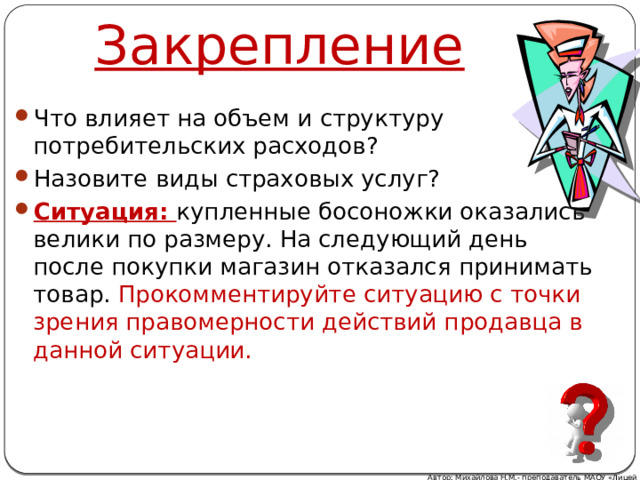 Закрепление Что влияет на объем и структуру потребительских расходов? Назовите виды страховых услуг? Ситуация: купленные босоножки оказались велики по размеру. На следующий день после покупки магазин отказался принимать товар. Прокомментируйте ситуацию с точки зрения правомерности действий продавца в данной ситуации. Автор: Михайлова Н.М.- преподаватель МАОУ «Лицей № 21» 
