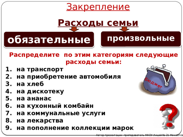 Закрепление Бюджет Расходы семьи произвольные   обязательные   Распределите по этим категориям следующие расходы семьи:  на транспорт  на приобретение автомобиля  на хлеб  на дискотеку  на ананас  на кухонный комбайн  на коммунальные услуги  на лекарства  на пополнение коллекции марок Автор презентации преподаватель МАОУ Лицей № 21 Михайлова Н. М. 