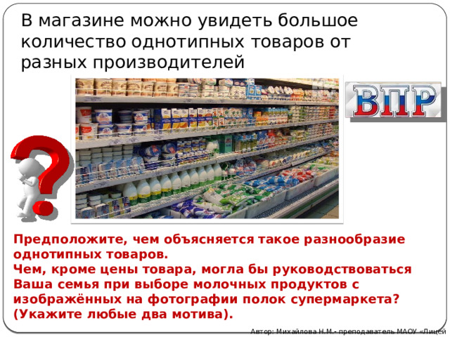 В магазине можно увидеть большое количество однотипных товаров от разных производителей Предположите, чем объясняется такое разнообразие однотипных товаров. Чем, кроме цены товара, могла бы руководствоваться Ваша семья при выборе молочных продуктов с изображённых на фотографии полок супермаркета? (Укажите любые два мотива). Автор: Михайлова Н.М.- преподаватель МАОУ «Лицей № 21» 