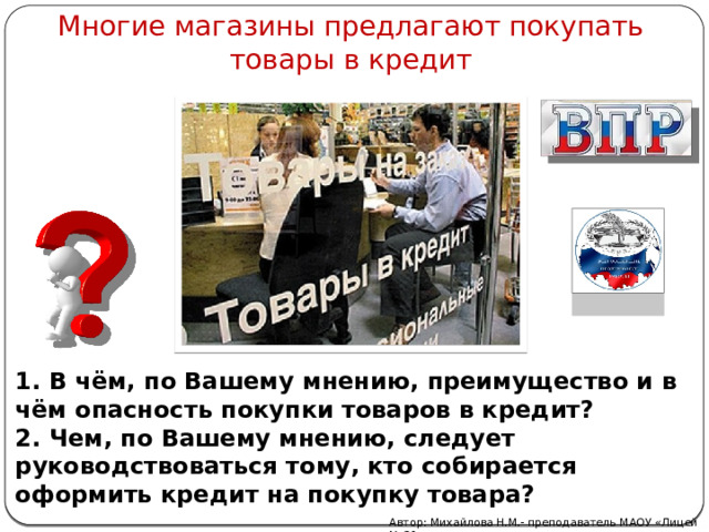 Многие магазины предлагают покупать товары в кредит 1. В чём, по Вашему мнению, преимущество и в чём опасность покупки товаров в кредит? 2. Чем, по Вашему мнению, следует руководствоваться тому, кто собирается оформить кредит на покупку товара? Автор: Михайлова Н.М.- преподаватель МАОУ «Лицей № 21» 