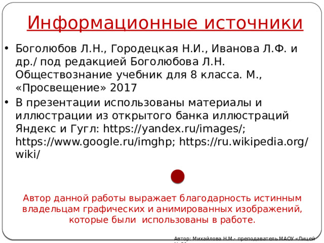 Информационные источники Боголюбов Л.Н., Городецкая Н.И., Иванова Л.Ф. и др./ под редакцией Боголюбова Л.Н. Обществознание учебник для 8 класса. М., «Просвещение» 2017 В презентации использованы материалы и иллюстрации из открытого банка иллюстраций Яндекс и Гугл: https://yandex.ru/images/; https://www.google.ru/imghp; https://ru.wikipedia.org/wiki/ Автор данной работы выражает благодарность истинным владельцам графических и анимированных изображений, которые были использованы в работе. Автор: Михайлова Н.М.- преподаватель МАОУ «Лицей № 21» 