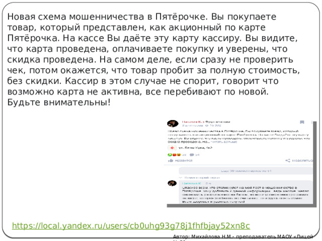 Новая схема мошенничества в Пятёрочке. Вы покупаете товар, который представлен, как акционный по карте Пятёрочка. На кассе Вы даёте эту карту кассиру. Вы видите, что карта проведена, оплачиваете покупку и уверены, что скидка проведена. На самом деле, если сразу не проверить чек, потом окажется, что товар пробит за полную стоимость, без скидки. Кассир в этом случае не спорит, говорит что возможно карта не активна, все перебивают по новой. Будьте внимательны! Автор: Михайлова Н.М.- преподаватель МАОУ «Лицей № 21» 