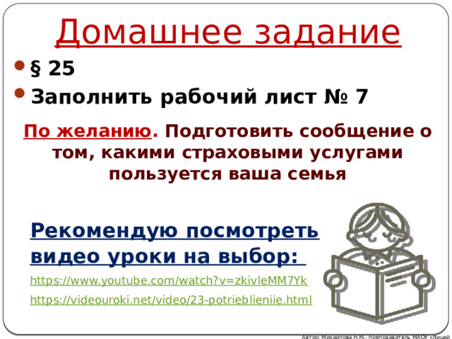 Домашнее задание § 25 Заполнить рабочий лист № 7 По желанию . Подготовить сообщение о том, какими страховыми услугами пользуется ваша семья Рекомендую посмотреть видео уроки на выбор: https://www.youtube.com/watch?v=zkivleMM7Yk  https://videouroki.net/video/23-potrieblieniie.html Автор: Михайлова Н.М.- преподаватель МАОУ «Лицей № 21» 