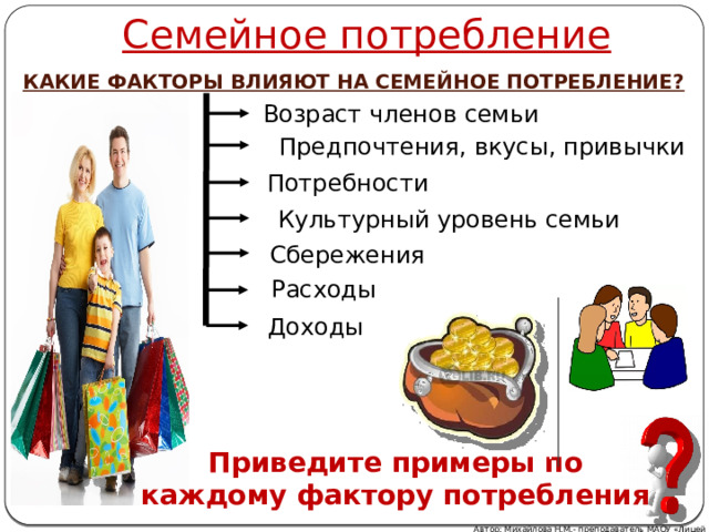 Семейное потребление КАКИЕ ФАКТОРЫ ВЛИЯЮТ НА СЕМЕЙНОЕ ПОТРЕБЛЕНИЕ? Возраст членов семьи Предпочтения, вкусы, привычки Потребности Культурный уровень семьи Сбережения Расходы Доходы Приведите примеры по каждому фактору потребления Автор: Михайлова Н.М.- преподаватель МАОУ «Лицей № 21» 