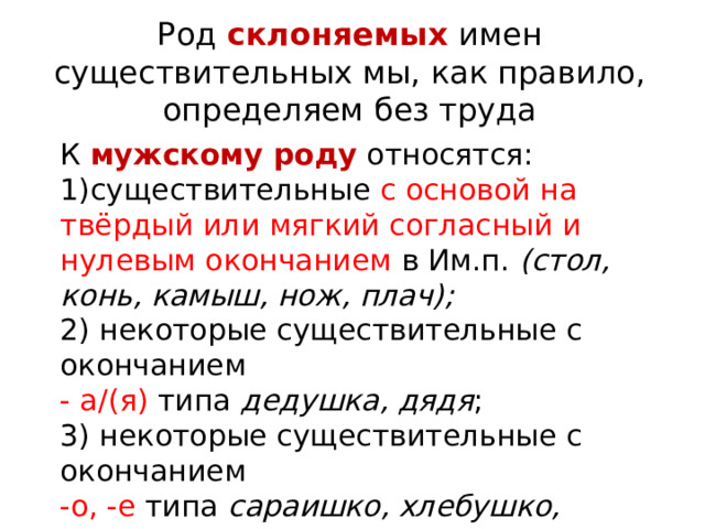 Род склоняемых имен существительных мы, как правило, определяем без труда К  мужскому роду   относятся: существительные с основой на твёрдый или мягкий согласный и нулевым окончанием в Им.п. (стол, конь, камыш, нож, плач);  2) некоторые существительные с окончанием  - а/(я) типа дедушка, дядя ; 3) некоторые существительные с окончанием  -о, -е типа сараишко, хлебушко, домишко ; 4) существительное подмастерье   