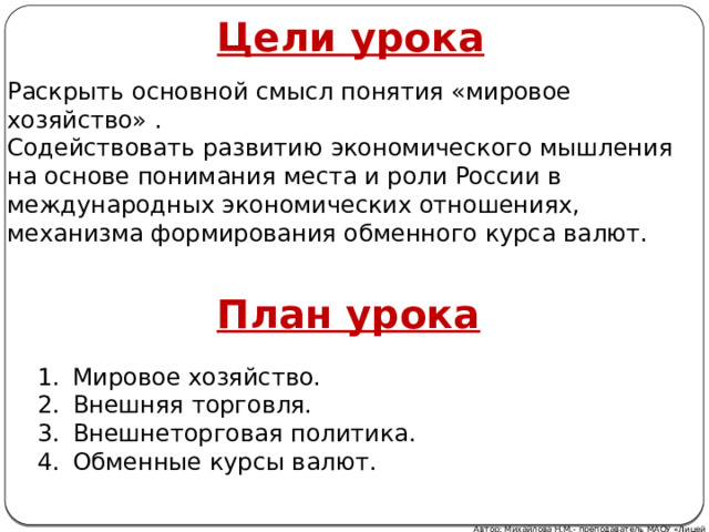 Цели урока Раскрыть основной смысл понятия «мировое хозяйство» . Содействовать развитию экономического мышления на основе понимания места и роли России в международных экономических отношениях, механизма формирования обменного курса валют. План урока Мировое хозяйство. Внешняя торговля. Внешнеторговая политика. Обменные курсы валют. Автор: Михайлова Н.М.- преподаватель МАОУ «Лицей № 21» 