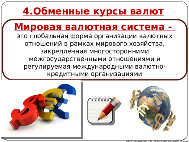 4.Обменные курсы валют Мировая валютная система - это глобальная форма организации валютных отношений в рамках мирового хозяйства, закрепленная многосторонними межгосударственными отношениями и регулируемая международными валютно-кредитными организациями Автор: Михайлова Н.М.- преподаватель МАОУ «Лицей № 21» 