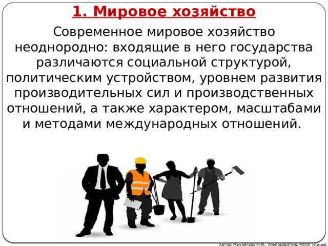 1. Мировое хозяйство Современное мировое хозяйство неоднородно: входящие в него государства различаются социальной структурой, политическим устройством, уровнем развития производительных сил и производственных отношений, а также характером, масштабами и методами международных отношений. Автор: Михайлова Н.М.- преподаватель МАОУ «Лицей № 21» 