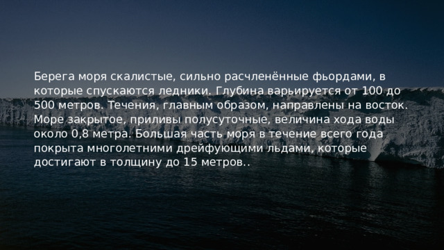 Берега моря скалистые, сильно расчленённые фьордами, в которые спускаются ледники. Глубина варьируется от 100 до 500 метров. Течения, главным образом, направлены на восток. Море закрытое, приливы полусуточные, величина хода воды около 0,8 метра. Большая часть моря в течение всего года покрыта многолетними дрейфующими льдами, которые достигают в толщину до 15 метров. . 