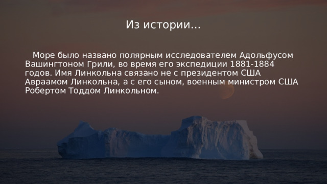 Из истории…  Море было названо полярным исследователем Адольфусом Вашингтоном Грили, во время его экспедиции 1881-1884 годов. Имя Линкольна связано не с президентом США Авраамом Линкольна, а с его сыном, военным министром США Робертом Тоддом Линкольном. 