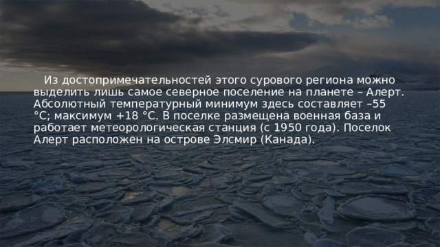  Из достопримечательностей этого сурового региона можно выделить лишь самое северное поселение на планете – Алерт. Абсолютный температурный минимум здесь составляет –55 °C; максимум +18 °C. В поселке размещена военная база и работает метеорологическая станция (с 1950 года). Поселок Алерт расположен на острове Элсмир (Канада). 