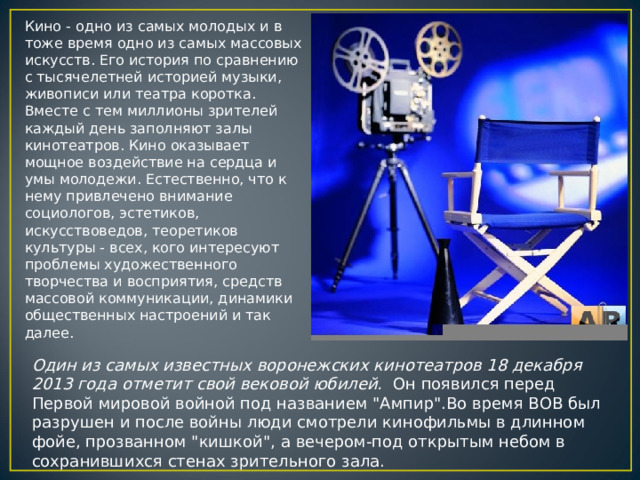 Кино - одно из самых молодых и в тоже время одно из самых массовых искусств. Его история по сравнению с тысячелетней историей музыки, живописи или театра коротка. Вместе с тем миллионы зрителей каждый день заполняют залы кинотеатров. Кино оказывает мощное воздействие на сердца и умы молодежи. Естественно, что к нему привлечено внимание социологов, эстетиков, искусствоведов, теоретиков культуры - всех, кого интересуют проблемы художественного творчества и восприятия, средств массовой коммуникации, динамики общественных настроений и так далее. Один из самых известных воронежских кинотеатров 18 декабря 2013 года отметит свой вековой юбилей. Он появился перед Первой мировой войной под названием 