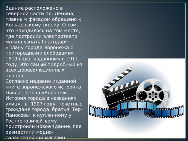 Здание расположено в северной части пл. Ленина, главным фасадом обращено к Кольцовскому скверу. О том, что находилось на том месте, где построили электротеатр можно узнать благодаря «Плану города Воронежа с пригородными слободами» 1910 года, изданному в 1911 году. Это самый подробный из всех дореволюционных планов.  Согласно недавно изданной книге воронежского историка Павла Попова «Воронеж. История города в названиях улиц»,  в  1907 году, почетные граждане города, братья  Тер-Паносовы  к купленному у Ростроповичей дому пристроили новое здание, где разместили модно-галантерейной магазин. 