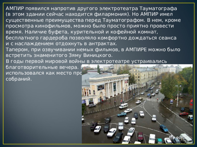 АМПИР появился напротив другого электротеатра Тауматографа (в этом здании сейчас находится филармония). Но АМПИР имел существенные преимущества перед Тауматографом. В нем, кроме просмотра кинофильмов, можно было просто приятно провести время. Наличие буфета, курительной и кофейной комнат, бесплатного гардероба позволяло комфортно дождаться сеанса и с наслаждением отдохнуть в антрактах. Тапером, при озвучивании немых фильмов, в АМПИРЕ можно было встретить знаменитого Зяму Виницкого. В годы первой мировой войны в электротеатре устраивались благотворительные вечера. Во время революции зал “Ампира” использовался как место проведения различных политических собраний. 