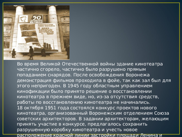 Во время Великой Отечественной войны здание кинотеатра частично сгорело, частично было разрушено прямым попаданием снарядов. После освобождения Воронежа демонстрация фильмов проходила в фойе, так как зал был для этого непригоден. В 1945 году областным управлением кинофикации было принято решение о восстановлении кинотеатра в прежнем виде, но, из-за отсутствия средств, работы по восстановлению кинотеатра не начинались.  18 октября 1951 года состоялся конкурс проектов нового кинотеатра, организованный Воронежским отделением Союза советских архитекторов. В задании архитекторам, желающим принять участие в конкурсе, предлагалось сохранить разрушенную коробку кинотеатра и учесть новое расположение красной линии застройки площади Ленина и проспекта Революции. 