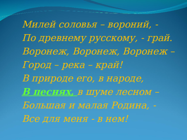 Милей соловья – вороний, - По древнему русскому, - грай. Воронеж, Воронеж, Воронеж – Город – река – край! В природе его, в народе, В песнях, в шуме лесном – Большая и малая Родина, - Все для меня - в нем! 