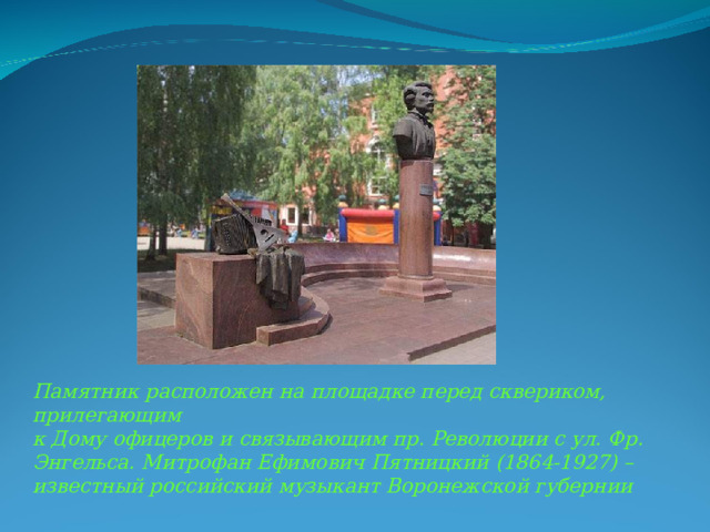 Памятник расположен на площадке перед сквериком, прилегающим к Дому офицеров и связывающим пр. Революции с ул. Фр. Энгельса. Митрофан Ефимович Пятницкий (1864-1927) – известный российский музыкант Воронежской губернии 