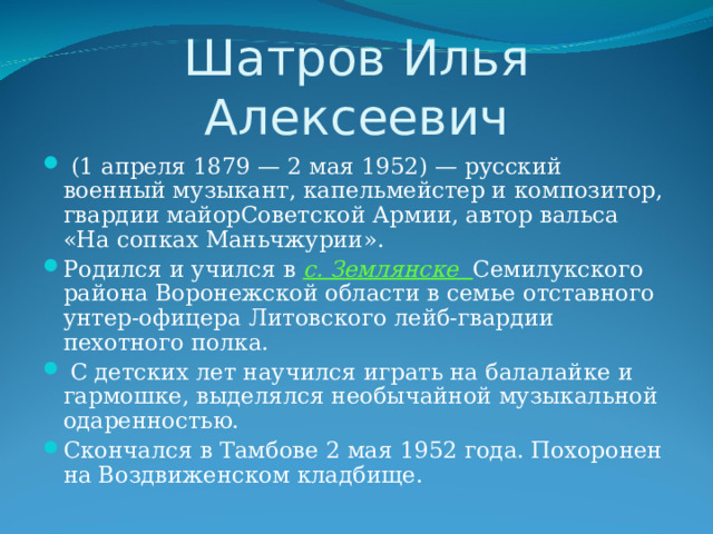 Шатров Илья Алексеевич  (1 апреля 1879 — 2 мая 1952) — русский военный музыкант, капельмейстер и композитор, гвардии майорСоветской Армии, автор вальса «На сопках Маньчжурии». Родился и учился в с. Землянске Семилукского района Воронежской области в семье отставного унтер-офицера Литовского лейб-гвардии пехотного полка.  С детских лет научился играть на балалайке и гармошке, выделялся необычайной музыкальной одаренностью. Скончался в Тамбове 2 мая 1952 года. Похоронен на Воздвиженском кладбище.   