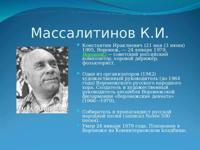 Массалитинов К.И. Константин Ираклиевич (21 мая (3 июня) 1905, Воронеж, — 24 января 1979, Воронеж) — советский российский композитор, хоровой дирижёр, фольклорист.  Один из организаторов (1942) художественный руководитель (до 1964 года) Воронежского русского народного хора. Создатель и художественный руководитель ансамбля Воронежской филармонии «Воронежские девчата» (1966—1970).  Собиратель и пропагандист русской народной песни (записал более 500 песен). Умер 24 января 1979 года. Похоронен в Воронеже на Коминтерновском кладбище. 