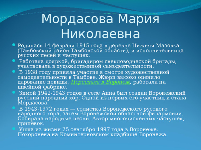 Мордасова Мария Николаевна Родилась 14 февраля 1915 года в деревне Нижняя Мазовка (Тамбовский район Тамбовской области), и исполнительница русских песен и частушек.  Работала дояркой, бригадиром свекловодческой бригады, участвовала в художественной самодеятельности.  В 1938 году приняла участие в смотре художественной самодеятельности в Тамбове. Жюри высоко оценило дарование певицы. Переехала в Воронеж , работала на швейной фабрике.  Зимой 1942-1943 годов в селе Анна был создан Воронежский русский народный хор. Одной из первых его участниц и стала Мордасова.  В 1943-1972 годах — солистка Воронежского русского народного хора, затем Воронежской областной филармонии. Собирала народные песни. Автор многочисленных частушек, припевок.  Ушла из жизни 25 сентября 1997 года в Воронеже. Похоронена на Коминтерновском кладбище Воронежа. 