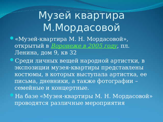 Музей квартира М.Мордасовой «Музей-квартира М. Н. Мордасовой», открытый в Воронеже в 2005 году , пл. Ленина, дом 9, кв 32 Среди личных вещей народной артистки, в экспозиции музея-квартиры представлены костюмы, в которых выступала артистка, ее письма, дневники, а также фотографии – семейные и концертные. На базе «Музея-квартиры М. Н. Мордасовой» проводятся различные мероприятия 