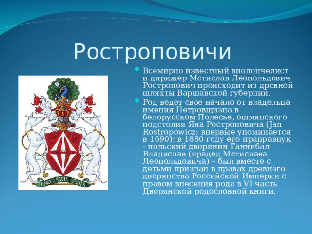 Ростроповичи Всемирно известный виолончелист и дирижер Мстислав Леопольдович Ростропович происходит из древней шляхты Варшавской губернии. Род ведет свое начало от владельца имения Петровщизна в белорусском Полесье, ошмянского подстолия Яна Ростроповича (Jan Rostropowicz; впервые упоминается в 1690): в 1880 году его праправнук - польский дворянин Ганнибал Владислав (прадед Мстислава Леопольдовича) – был вместе с детьми признан в правах древнего дворянства Российской Империи с правом внесения рода в VI часть Дворянской родословной книги. 