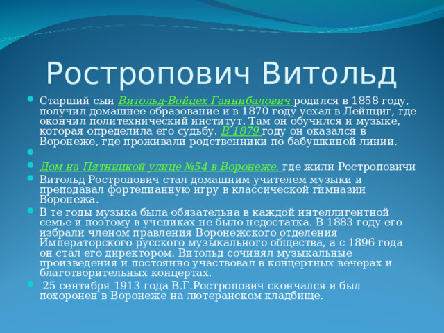 Ростропович Витольд Старший сын Витольд-Войцех Ганнибалович родился в 1858 году, получил домашнее образование и в 1870 году уехал в Лейпциг, где окончил политехнический институт. Там он обучился и музыке, которая определила его судьбу. В 1879 году он оказался в Воронеже, где проживали родственники по бабушкиной линии. Дом на Пятницкой улице №54 в Воронеже, где жили Ростроповичи Витольд Ростропович стал домашним учителем музыки и преподавал фортепианную игру в классической гимназии Воронежа. В те годы музыка была обязательна в каждой интеллигентной семье и поэтому в учениках не было недостатка. В 1883 году его избрали членом правления Воронежского отделения Императорского русского музыкального общества, а с 1896 года он стал его директором. Витольд сочинял музыкальные произведения и постоянно участвовал в концертных вечерах и благотворительных концертах.  25 сентября 1913 года В.Г.Ростропович скончался и был похоронен в Воронеже на лютеранском кладбище. 
