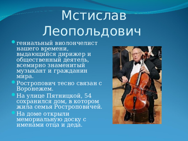Мстислав Леопольдович гениальный виолончелист нашего времени, выдающийся дирижер и общественный деятель, всемирно знаменитый музыкант и гражданин мира. Ростропович тесно связан с Воронежем. На улице Пятницкой, 54 сохранился дом, в котором жила семья Ростроповичей. На доме открыли мемориальную доску с именами отца и деда. 