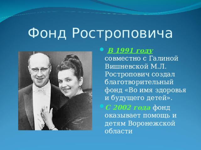Фонд Ростроповича  В 1991 году совместно с Галиной Вишневской М.Л. Ростропович создал благотворительный фонд «Во имя здоровья и будущего детей». С 2002 года фонд оказывает помощь и детям Воронежской области 
