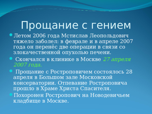Прощание с гением Летом 2006 года Мстислав Леопольдович тяжело заболел: в феврале и в апреле 2007 года он перенёс две операции в связи со злокачественной опухолью печени.  Скончался в клинике в Москве 27 апреля 2007 года.  Прощание с Ростроповичем состоялось 28 апреля в Большом зале Московской консерватории. Отпевание Ростроповича прошло в Храме Христа Спасителя. Похоронен Ростропович на Новодевичьем кладбище в Москве. 