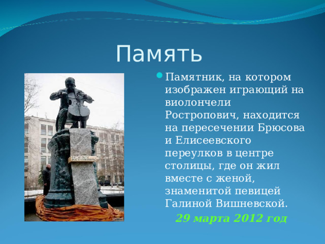 Память Памятник, на котором изображен играющий на виолончели Ростропович, находится на пересечении Брюсова и Елисеевского переулков в центре столицы, где он жил вместе с женой, знаменитой певицей Галиной Вишневской. 29 марта 2012 год 