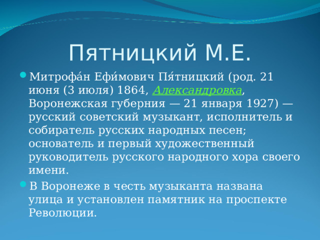 Пятницкий М.Е. Митрофа́н Ефи́мович Пя́тницкий (род. 21 июня (3 июля) 1864, Александровка , Воронежская губерния — 21 января 1927) — русский советский музыкант, исполнитель и собиратель русских народных песен; основатель и первый художественный руководитель русского народного хора своего имени. В Воронеже в честь музыканта названа улица и установлен памятник на проспекте Революции. 