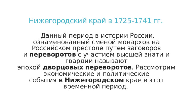 Нижегородский край в 1725-1741 гг.  Данный период в истории России, ознаменованный сменой монархов на Российском престоле путем заговоров и  переворотов  с участием высшей знати и гвардии называют эпохой  дворцовых   переворотов . Рассмотрим экономические и политические события  в   Нижегородском  крае в этот временной период.  