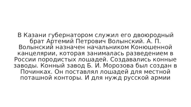 В Казани губернатором служил его двоюродный брат Артемий Петрович Волынский. А. П. Волынский назначен начальником Конюшенной канцелярии, которая занималась разведением в России породистых лошадей. Создавались конные заводы. Конный завод Б. И. Морозова был создан в Починках. Он поставлял лошадей для местной поташной конторы. И для нужд русской армии 
