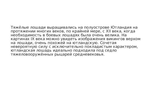 Тяжёлые лошади выращивались на полуострове Ютландия на протяжении многих веков, по крайней мере, с XII века, когда необходимость в боевых лошадях была очень велика. На картинах IX века можно увидеть изображения викингов верхом на лошади, очень похожей на ютландскую. Сочетая невероятную силу с исключительно покладистым характером, ютландская лошадь идеально подходила под седло тяжеловооружённых рыцарей средневековья. 